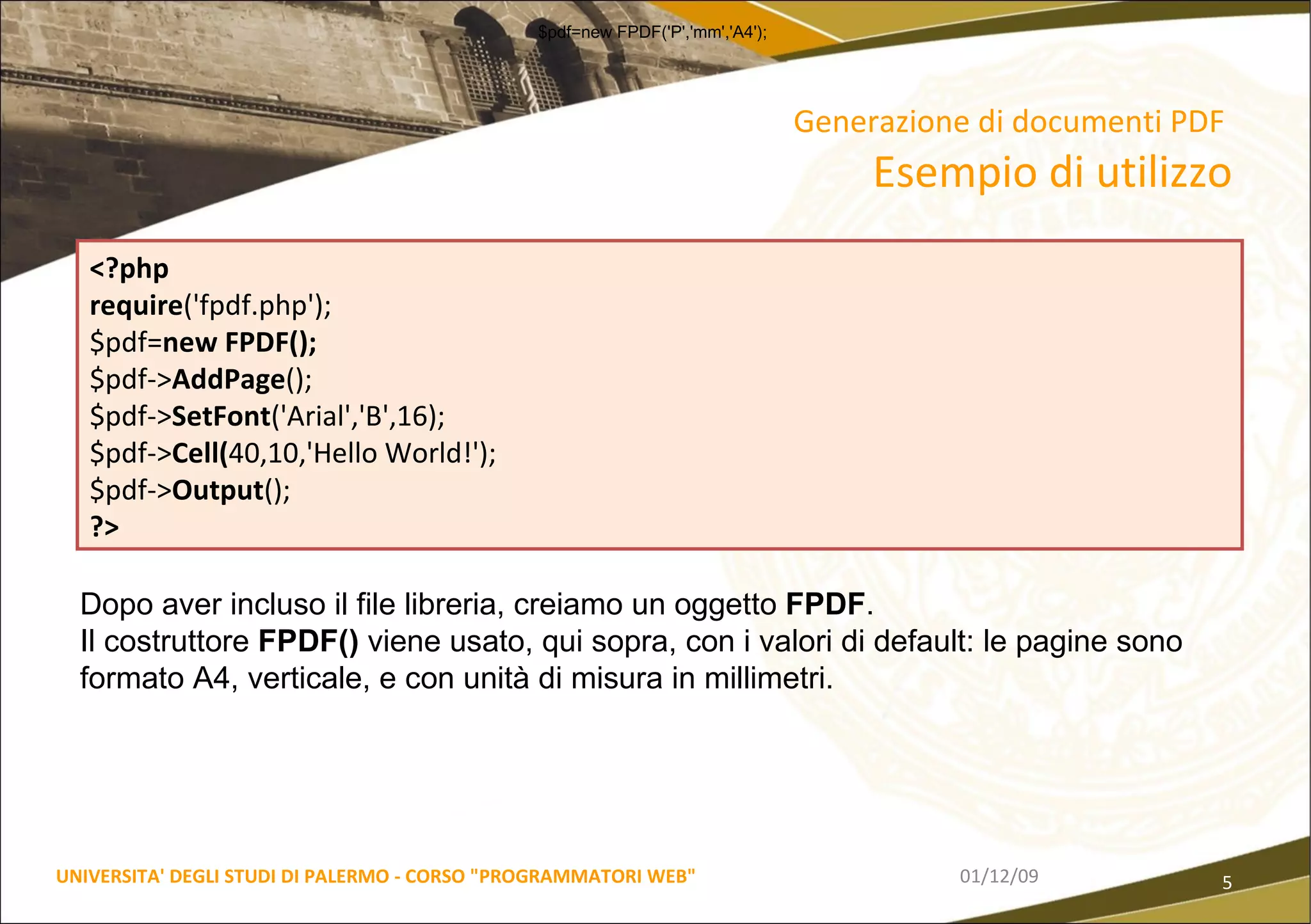 Generazione di documenti PDF   Esempio di utilizzo 06/06/09 UNIVERSITA' DEGLI STUDI DI PALERMO - CORSO "PROGRAMMATORI WEB" <?php  require ('fpdf.php');  $pdf= new FPDF();  $pdf-> AddPage ();  $pdf-> SetFont ('Arial','B',16);  $pdf-> Cell( 40,10,'Hello World!');  $pdf-> Output ();  ?> Dopo aver incluso il file libreria, creiamo un oggetto  FPDF .  Il costruttore  FPDF()  viene usato, qui sopra, con i valori di default: le pagine sono formato A4, verticale, e con unità di misura in millimetri.  $pdf=new FPDF('P','mm','A4');  