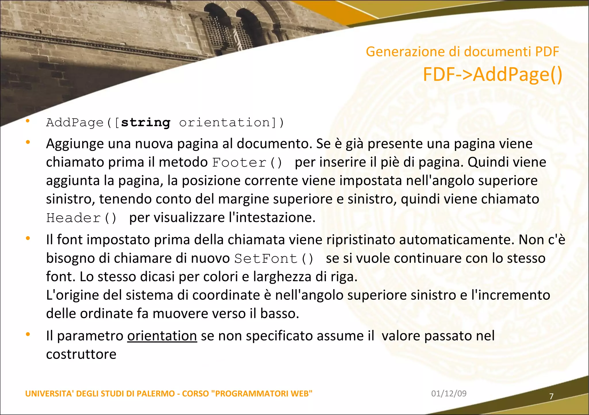 AddPage([ string  orientation]) Aggiunge una nuova pagina al documento. Se è già presente una pagina viene chiamato prima il metodo  Footer()  per inserire il piè di pagina. Quindi viene aggiunta la pagina, la posizione corrente viene impostata nell'angolo superiore sinistro, tenendo conto del margine superiore e sinistro, quindi viene chiamato  Header()  per visualizzare l'intestazione.  Il font impostato prima della chiamata viene ripristinato automaticamente. Non c'è bisogno di chiamare di nuovo  SetFont()  se si vuole continuare con lo stesso font. Lo stesso dicasi per colori e larghezza di riga.  L'origine del sistema di coordinate è nell'angolo superiore sinistro e l'incremento delle ordinate fa muovere verso il basso.  Il parametro  orientation  se non specificato assume il  valore passato nel costruttore 06/06/09 UNIVERSITA' DEGLI STUDI DI PALERMO - CORSO "PROGRAMMATORI WEB" Generazione di documenti PDF   FDF->AddPage() 