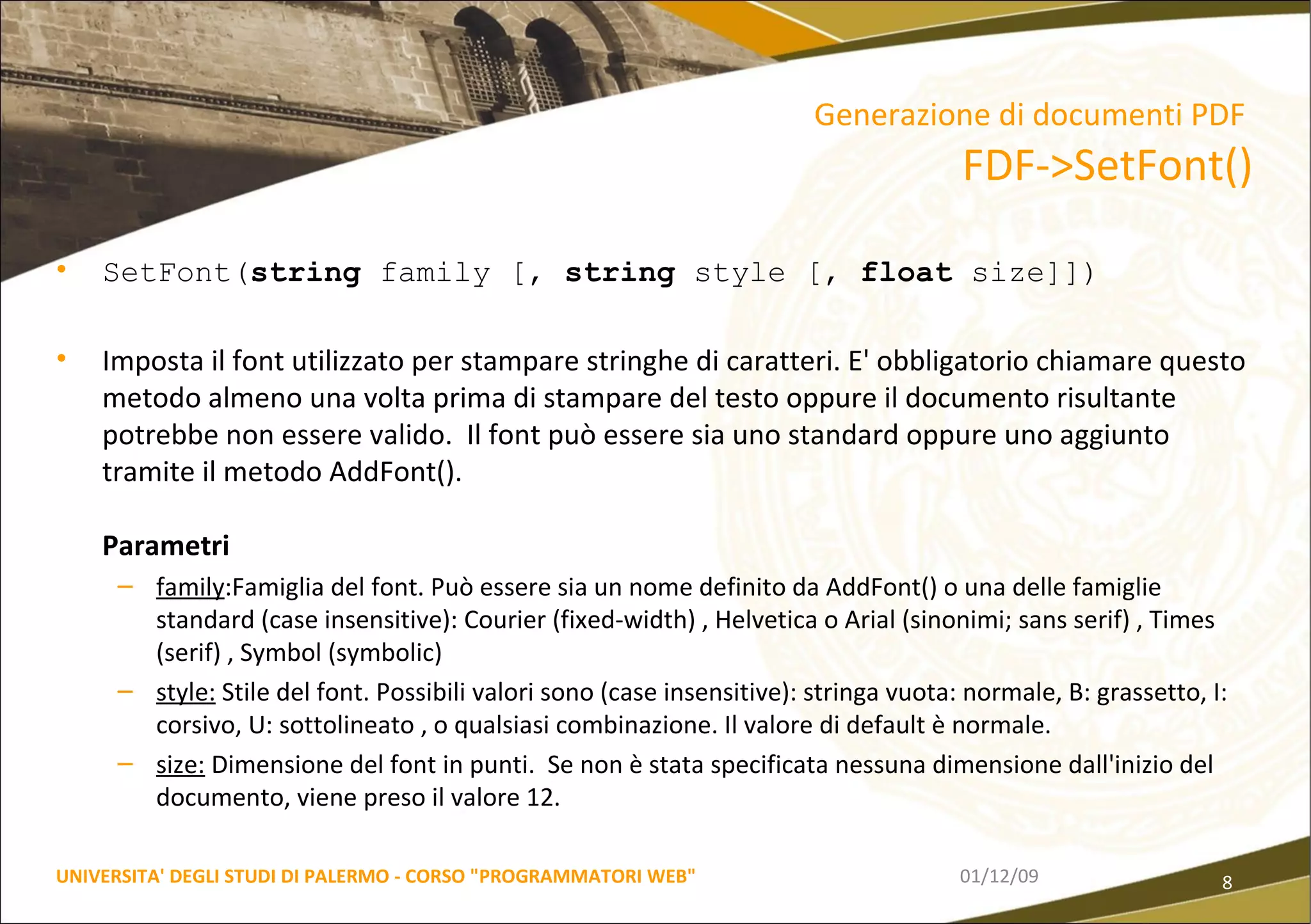 SetFont( string  family [,  string  style [,  float  size]]) Imposta il font utilizzato per stampare stringhe di caratteri. E' obbligatorio chiamare questo metodo almeno una volta prima di stampare del testo oppure il documento risultante potrebbe non essere valido.  Il font può essere sia uno standard oppure uno aggiunto tramite il metodo AddFont().  Parametri family :Famiglia del font. Può essere sia un nome definito da AddFont() o una delle famiglie standard (case insensitive): Courier (fixed-width) , Helvetica o Arial (sinonimi; sans serif) , Times (serif) , Symbol (symbolic)  style:  Stile del font. Possibili valori sono (case insensitive): stringa vuota: normale, B: grassetto, I: corsivo, U: sottolineato , o qualsiasi combinazione. Il valore di default è normale.  size:  Dimensione del font in punti.  Se non è stata specificata nessuna dimensione dall'inizio del documento, viene preso il valore 12. 06/06/09 UNIVERSITA' DEGLI STUDI DI PALERMO - CORSO "PROGRAMMATORI WEB" Generazione di documenti PDF   FDF->SetFont() 