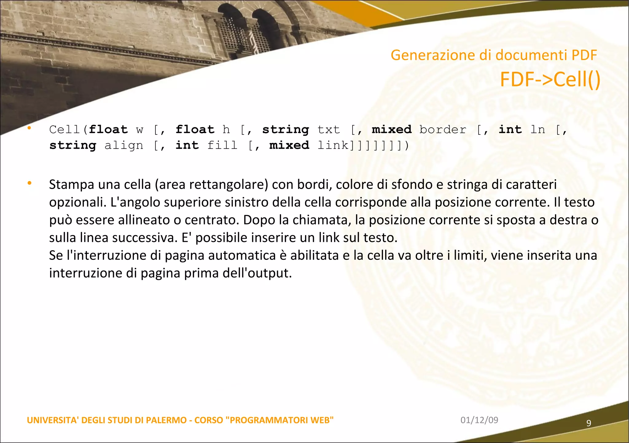 Cell( float  w [,  float  h [,  string  txt [,  mixed  border [,  int  ln [,  string  align [,  int  fill [,  mixed  link]]]]]]]) Stampa una cella (area rettangolare) con bordi, colore di sfondo e stringa di caratteri opzionali. L'angolo superiore sinistro della cella corrisponde alla posizione corrente. Il testo può essere allineato o centrato. Dopo la chiamata, la posizione corrente si sposta a destra o sulla linea successiva. E' possibile inserire un link sul testo.  Se l'interruzione di pagina automatica è abilitata e la cella va oltre i limiti, viene inserita una interruzione di pagina prima dell'output. 06/06/09 UNIVERSITA' DEGLI STUDI DI PALERMO - CORSO "PROGRAMMATORI WEB" Generazione di documenti PDF   FDF->Cell() 
