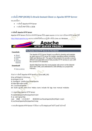 การติดตั้ง PHP (OCI8) กับ Oracle Instant Client บน Apache HTTP Server
ขอบเขตเนื ้อหา:
    การติดตัง Apache HTTP Server
                ้
    การติดตัง PHP ให้ ใช้ งาน OCI8
                  ้

การติดตัง Apache HTTP Server
        ้
Apache HTTP Server เป็ นโปรเจกส์ HTTP Server ที่เป็ น open-source เราสามารถดาวน์โหลด HTTP Server ได้ ที่
http://httpd.apache.org และสามารถติดตังได้ ตงระบบปฏิบติการที่เป็ น Unix และ Windows
                                      ้ ั้           ั




ตัวอย่างการติดตัง้ Apache HTTP Server บน Linux (x86_64):
# tar zxf httpd-2.2.16.tar.gz
# cd httpd-2.2.16
# ./configure --prefix=/usr/local/apache
# make && make install
# ls /usr/local/apache
bin build cgi-bin conf error htdocs icons include lib logs man manual modules

การ start/stop Apache HTTP Server
# /usr/local/apache/bin/apachectl start
# ps -aef | grep http
root 4460 1 0 15:59 ?         00:00:00 /usr/local/apache/bin/httpd -k start
# /usr/local/apache/bin/apachectl stop

การคอนฟิ ค Apache HTTP Server ทาได้ โดยการแก้ ไข httpd.conf ไฟล์ ที่ conf/ ไดเร็ กทอรี่
 