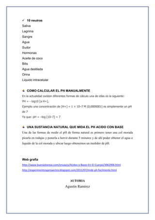  10 neutras
Saliva
Lagrima
Sangre
Agua
Sudor
Hormonas
Aceite de coco
Bilis
Agua destilada
Orina
Liquido intracelular
COMO CALCULAR EL PH MANUALMENTE
En la actualidad existen diferentes formas de cálculo una de ellas es la siguiente:
PH = - log10 [a H+],
Ejemplo una concentración de [H+] = 1 × 10–7 M (0,0000001) es simplemente un pH
de 7
Ya que: pH = –log [10–7] = 7
UNA SUSTANCIA NATURAL QUE MIDA EL PH ACIDO CON BASE
Una de las formas de medir el pH de forma natural es primero tener una col morada
picarla en rodajas y ponerla a hervir durante 5 minutos y de ahí poder obtener el agua o
liquido de la col morada y ubicar luego obtenernos un medidor de pH.
Web grafía
http://www.buenastareas.com/ensayos/Acidos-y-Bases-En-El-Cuerpo/3962906.html
http://experimentosyproyectos.blogspot.com/2011/07/mide-ph-facilmente.html
AUTORIA
Agustín Ramírez
 