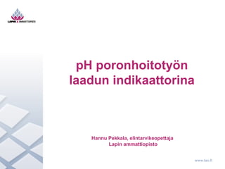 www.lao.fi 
pH poronhoitotyön 
laadun indikaattorina 
Hannu Pekkala, elintarvikeopettaja 
Lapin ammattiopisto 
 