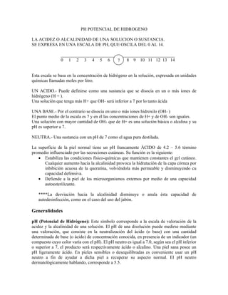 PH POTENCIAL DE HIDROGENO

LA ACIDEZ O ALCALINIDAD DE UNA SOLUCION O SUSTANCIA.
SE EXPRESA EN UNA ESCALA DE PH, QUE OSCILA DEL 0 AL 14.

                ___________________________________________________
                0 1 2 3 4 5 6            7    8 9 10 11 12 13 14


Esta escala se basa en la concentración de hidrógeno en la solución, expresada en unidades
químicas llamadas moles por litro.

UN ACIDO.- Puede definirse como una sustancia que se disocia en un o más iones de
hidrógeno (H + ).
Una solución que tenga más H+ que OH- será inferior a 7 por lo tanto ácida

UNA BASE.- Por el contrario se disocia en uno o más iones hidroxilo (OH- )
El punto medio de la escala es 7 y en él las concentraciones de H+ y de OH- son iguales.
Una solución con mayor cantidad de OH- que de H+ es una solución básica o alcalina y su
pH es superior a 7.

NEUTRA.- Una sustancia con un pH de 7 como el agua pura destilada.

La superficie de la piel normal tiene un pH francamente ÁCIDO de 4.2 – 5.6 término
promedio influenciado por las secreciones cutáneas. Su función es la siguiente:
   • Estabiliza las condiciones físico-químicas que mantienen constantes el gel cutáneo.
      Cualquier aumento hacia la alcalinidad provoca la hidratación de la capa córnea por
      inbibición acuosa de la queratina, volviéndola más permeable y disminuyendo cu
      capacidad defensiva.
   • Defiende a la piel de los microorganismos externos por medio de una capacidad
      autoesterilizante.

   ****La desviación hacia la alcalinidad disminuye o anula ésta capacidad de
   autodesinfección, como en el caso del uso del jabón.

Generalidades

pH (Potencial de Hidrógeno): Este símbolo corresponde a la escala de valoración de la
acidez y la alcalinidad de una solución. El pH de una disolución puede medirse mediante
una valoración, que consiste en la neutralización del ácido (o base) con una cantidad
determinada de base (o ácido) de concentración conocida, en presencia de un indicador (un
compuesto cuyo color varía con el pH). El pH neutro es igual a 7.0, según sea el pH inferior
o superior a 7, el producto será respectivamente ácido o alcalino. Una piel sana posee un
pH ligeramente ácido. En pieles sensibles o desequilibradas es conveniente usar un pH
neutro a fin de ayudar a dicha piel a recuperar su aspecto normal. El pH neutro
dermatológicamente hablando, corresponde a 5.5.
 