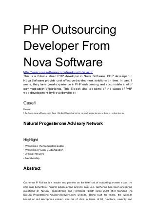 PHP Outsourcing
Developer From
Nova Software
http://www.novasoftware.com/developer/php.aspx
This is a E-book about PHP developer in Nova Software. PHP developer in
Nova Software provide cost effective development solutions on time. In past 7
years, they have great experience in PHP outsourcing and accumulate a lot of
communication experience. This E-book also tell some of the cases of PHP
web development by Nova developer.
Case1
Source:
http://www.novasoftware.com/Case_Studies/Cases/catherine_natural_progesterone_advisory_network.aspx
Natural Progesterone Advisory Network
Highlight
• Wordpress Theme Customization
• Wordpress Plugin Customization
• Affiliate Network
• Membership
Abstract
Catherine P. Rollins is a leader and pioneer on the forefront of educating women about the
immense benefits of natural progesterone and it’s safe use. Catherine has been answering
questions on Natural Progesterone and Hormonal Health since 2001 after founding the
Natural-Progesterone-Advisory-Network.com website. Being built for years, the website
based on old Wordpress version was out of date in terms of UI, functions, security and
 