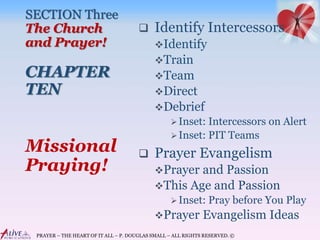 PRAYER – THE HEART OF IT ALL – P. DOUGLAS SMALL – ALL RIGHTS RESERVED. ©
SECTION Three
The Church
and Prayer!
CHAPTER
TEN
 Identify Intercessors
Identify
Train
Team
Direct
Debrief
Inset: Intercessors on Alert
Inset: PIT Teams
 Prayer Evangelism
Prayer and Passion
This Age and Passion
Inset: Pray before You Play
Prayer Evangelism Ideas
Missional
Praying!
 
