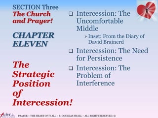 PRAYER – THE HEART OF IT ALL – P. DOUGLAS SMALL – ALL RIGHTS RESERVED. ©
SECTION Three
The Church
and Prayer!
CHAPTER
ELEVEN
 Intercession: The
Uncomfortable
Middle
Inset: From the Diary of
David Brainerd
 Intercession: The Need
for Persistence
 Intercession: The
Problem of
Interference
The
Strategic
Position
of
Intercession!
 
