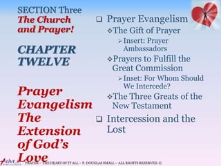 PRAYER – THE HEART OF IT ALL – P. DOUGLAS SMALL – ALL RIGHTS RESERVED. ©
SECTION Three
The Church
and Prayer!
CHAPTER
TWELVE
 Prayer Evangelism
The Gift of Prayer
Insert: Prayer
Ambassadors
Prayers to Fulfill the
Great Commission
Inset: For Whom Should
We Intercede?
The Three Greats of the
New Testament
 Intercession and the
Lost
Prayer
Evangelism
The
Extension
of God’s
Love
 