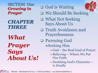 PRAYER – THE HEART OF IT ALL – P. DOUGLAS SMALL – ALL RIGHTS RESERVED. ©
SECTION One
Growing in
Prayer
CHAPTER
THREE
 God is Waiting
 We Should Be Seeking
 What Not Seeking
Says About Us
 Truth Avoidance and
Prayerlessness
 Pursuing God
Seeking Him
God – the Real Goal of Prayer
Believing – Where We Put
Our Faith
Doubting God’s Character –
is Deadly
What
Prayer
Says
About Us!
 