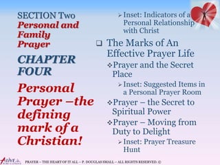 PRAYER – THE HEART OF IT ALL – P. DOUGLAS SMALL – ALL RIGHTS RESERVED. ©
SECTION Two
Personal and
Family
Prayer
CHAPTER
FOUR
Inset: Indicators of a
Personal Relationship
with Christ
 The Marks of An
Effective Prayer Life
Prayer and the Secret
Place
Inset: Suggested Items in
a Personal Prayer Room
Prayer – the Secret to
Spiritual Power
Prayer – Moving from
Duty to Delight
Inset: Prayer Treasure
Hunt
Personal
Prayer –the
defining
mark of a
Christian!
 