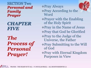 PRAYER – THE HEART OF IT ALL – P. DOUGLAS SMALL – ALL RIGHTS RESERVED. ©
SECTION Two
Personal and
Family
Prayer
CHAPTER
FIVE
Pray Always
Pray According to the
Word
Prayer with the Enabling
of the Holy Spirit
Pray in the Name of Jesus
Pray that God be Glorified
Pray to the Judge of the
Universe, the Father
Pray Submitting to the Will
of God
Pray with Eternal Kingdom
Purposes in View
The
Process of
Personal
Prayer!
 