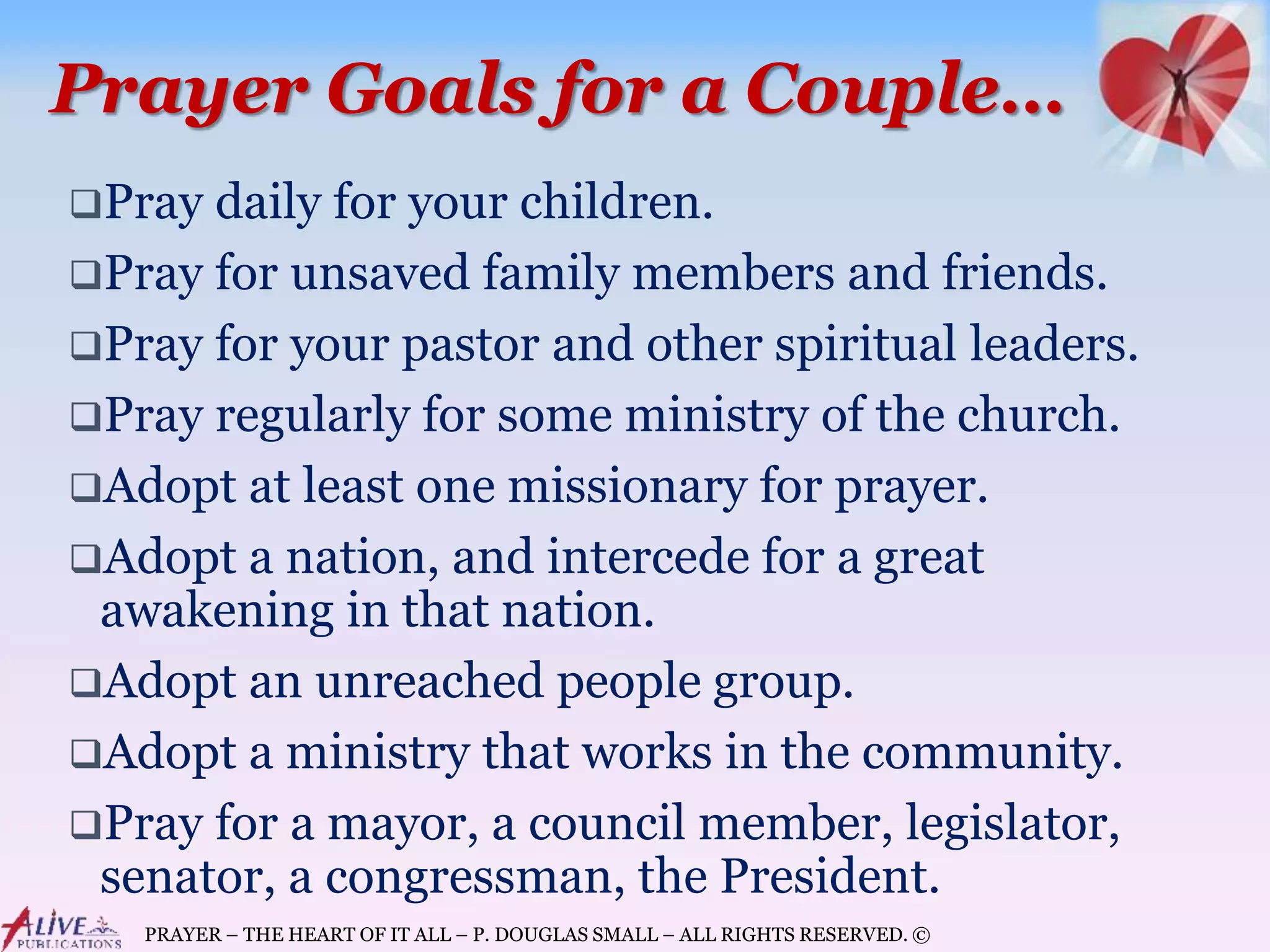 PRAYER – THE HEART OF IT ALL – P. DOUGLAS SMALL – ALL RIGHTS RESERVED. ©
Prayer Goals for a Couple…
Pray daily for your children.
Pray for unsaved family members and friends.
Pray for your pastor and other spiritual leaders.
Pray regularly for some ministry of the church.
Adopt at least one missionary for prayer.
Adopt a nation, and intercede for a great
awakening in that nation.
Adopt an unreached people group.
Adopt a ministry that works in the community.
Pray for a mayor, a council member, legislator,
senator, a congressman, the President.
 