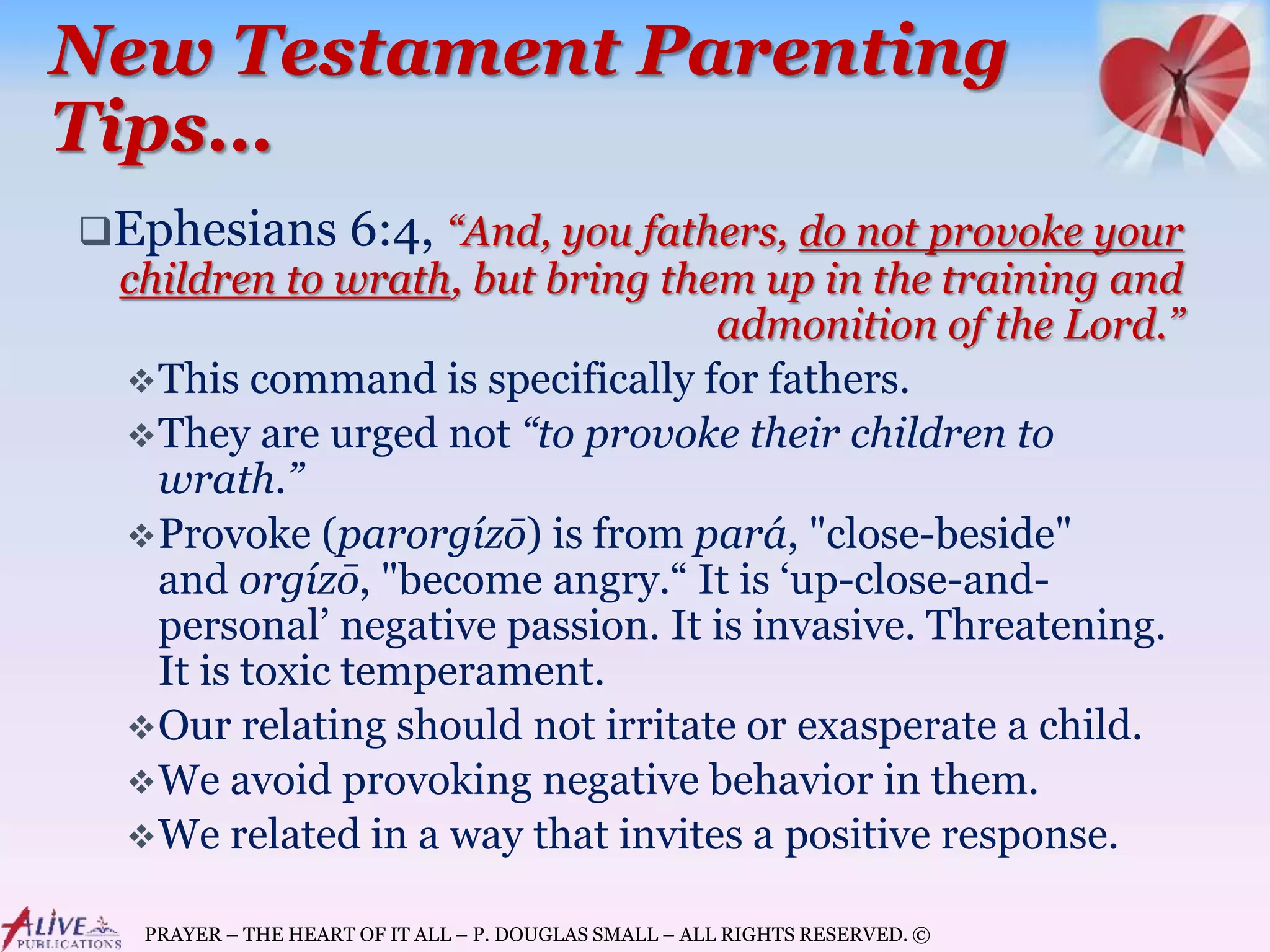PRAYER – THE HEART OF IT ALL – P. DOUGLAS SMALL – ALL RIGHTS RESERVED. ©
New Testament Parenting
Tips…
Ephesians 6:4, “And, you fathers, do not provoke your
children to wrath, but bring them up in the training and
admonition of the Lord.”
This command is specifically for fathers.
They are urged not “to provoke their children to
wrath.”
Provoke (parorgízō) is from pará, "close-beside"
and orgízō, "become angry.“ It is ‘up-close-and-
personal’ negative passion. It is invasive. Threatening.
It is toxic temperament.
Our relating should not irritate or exasperate a child.
We avoid provoking negative behavior in them.
We related in a way that invites a positive response.
 