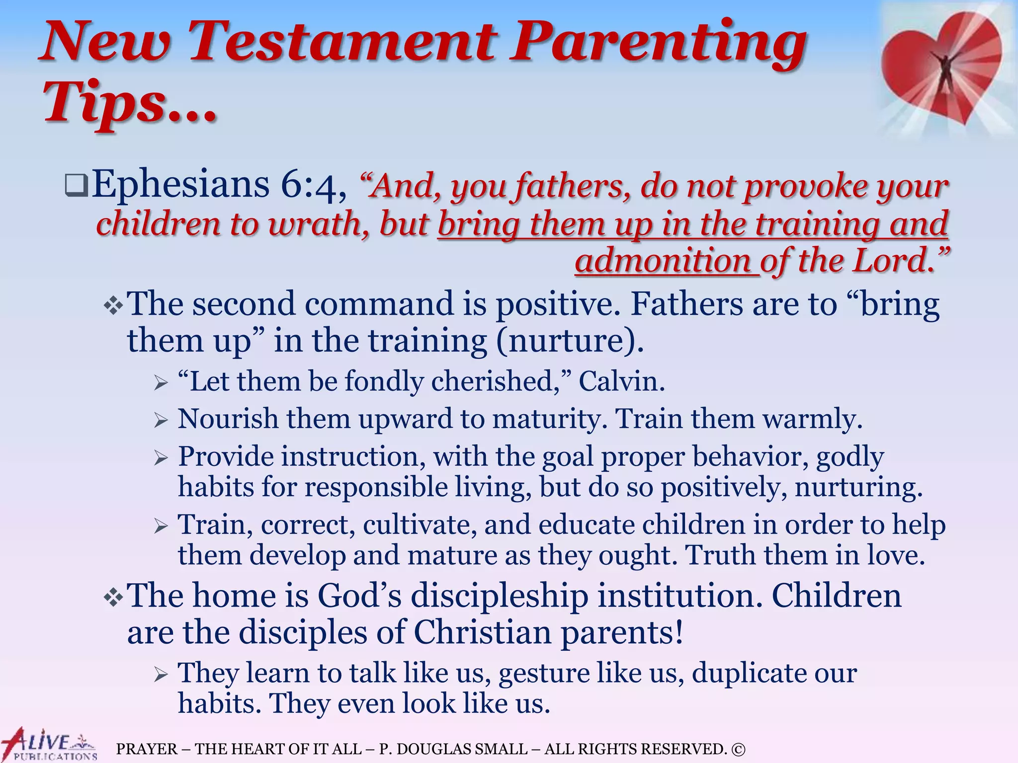 PRAYER – THE HEART OF IT ALL – P. DOUGLAS SMALL – ALL RIGHTS RESERVED. ©
New Testament Parenting
Tips…
Ephesians 6:4, “And, you fathers, do not provoke your
children to wrath, but bring them up in the training and
admonition of the Lord.”
The second command is positive. Fathers are to “bring
them up” in the training (nurture).
 “Let them be fondly cherished,” Calvin.
 Nourish them upward to maturity. Train them warmly.
 Provide instruction, with the goal proper behavior, godly
habits for responsible living, but do so positively, nurturing.
 Train, correct, cultivate, and educate children in order to help
them develop and mature as they ought. Truth them in love.
The home is God’s discipleship institution. Children
are the disciples of Christian parents!
 They learn to talk like us, gesture like us, duplicate our
habits. They even look like us.
 