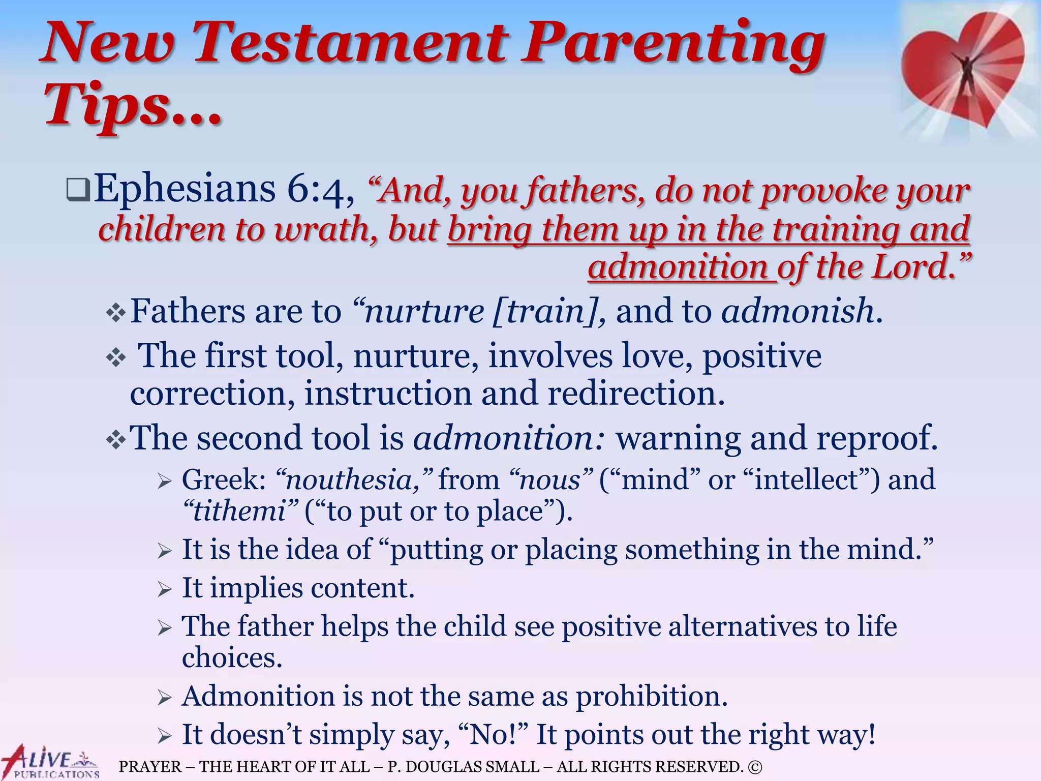 PRAYER – THE HEART OF IT ALL – P. DOUGLAS SMALL – ALL RIGHTS RESERVED. ©
New Testament Parenting
Tips…
Ephesians 6:4, “And, you fathers, do not provoke your
children to wrath, but bring them up in the training and
admonition of the Lord.”
Fathers are to “nurture [train], and to admonish.
 The first tool, nurture, involves love, positive
correction, instruction and redirection.
The second tool is admonition: warning and reproof.
 Greek: “nouthesia,” from “nous” (“mind” or “intellect”) and
“tithemi” (“to put or to place”).
 It is the idea of “putting or placing something in the mind.”
 It implies content.
 The father helps the child see positive alternatives to life
choices.
 Admonition is not the same as prohibition.
 It doesn’t simply say, “No!” It points out the right way!
 