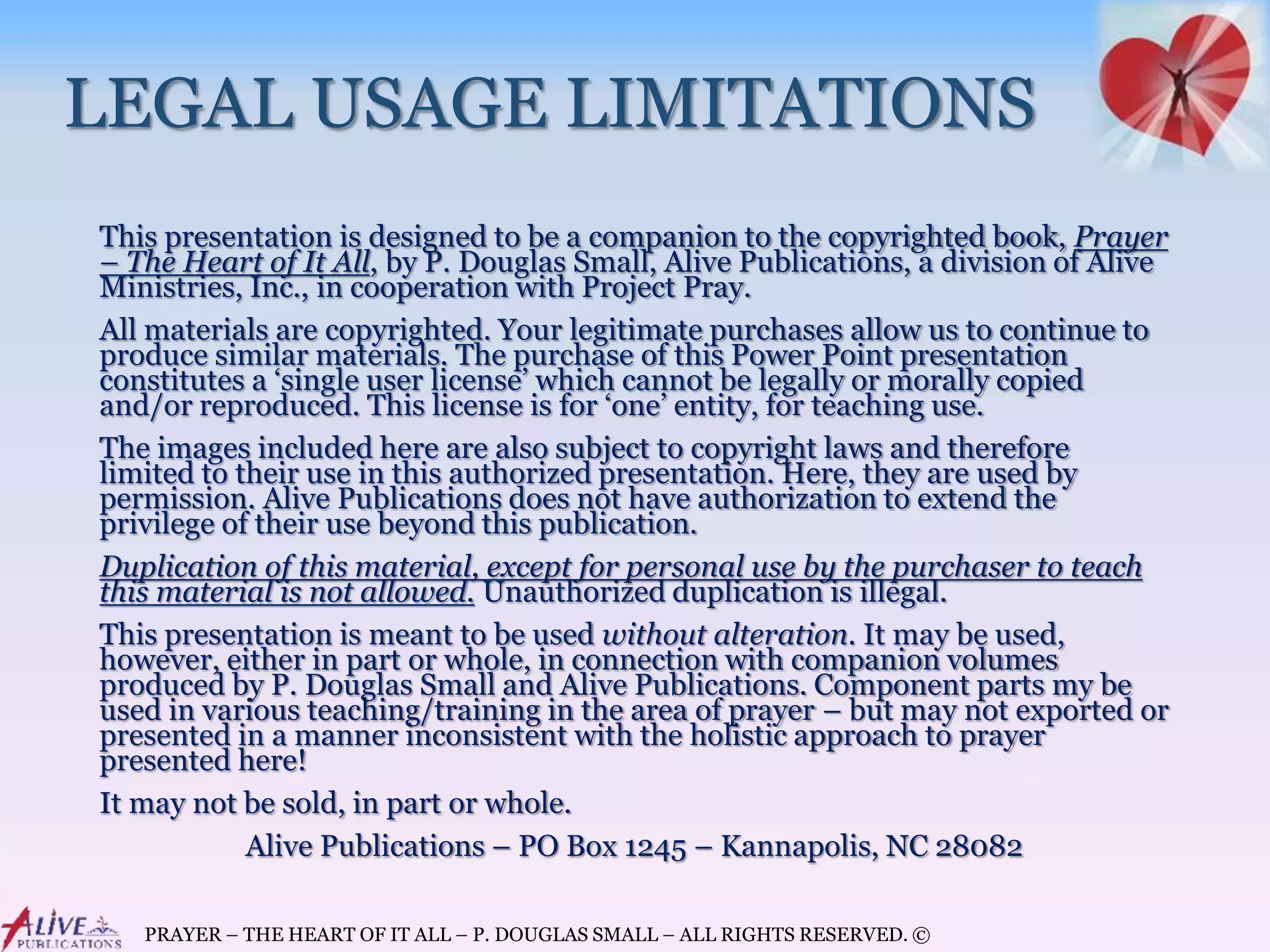 PRAYER – THE HEART OF IT ALL – P. DOUGLAS SMALL – ALL RIGHTS RESERVED. ©
LEGAL USAGE LIMITATIONS
This presentation is designed to be a companion to the copyrighted book, Prayer
– The Heart of It All, by P. Douglas Small, Alive Publications, a division of Alive
Ministries, Inc., in cooperation with Project Pray.
All materials are copyrighted. Your legitimate purchases allow us to continue to
produce similar materials. The purchase of this Power Point presentation
constitutes a ‘single user license’ which cannot be legally or morally copied
and/or reproduced. This license is for ‘one’ entity, for teaching use.
The images included here are also subject to copyright laws and therefore
limited to their use in this authorized presentation. Here, they are used by
permission. Alive Publications does not have authorization to extend the
privilege of their use beyond this publication.
Duplication of this material, except for personal use by the purchaser to teach
this material is not allowed. Unauthorized duplication is illegal.
This presentation is meant to be used without alteration. It may be used,
however, either in part or whole, in connection with companion volumes
produced by P. Douglas Small and Alive Publications. Component parts my be
used in various teaching/training in the area of prayer – but may not exported or
presented in a manner inconsistent with the holistic approach to prayer
presented here!
It may not be sold, in part or whole.
Alive Publications – PO Box 1245 – Kannapolis, NC 28082
 