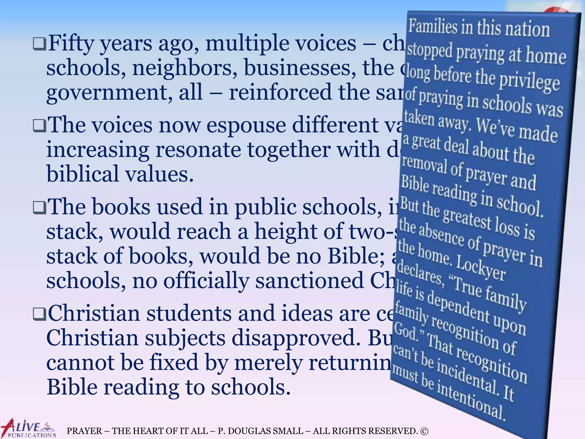 PRAYER – THE HEART OF IT ALL – P. DOUGLAS SMALL – ALL RIGHTS RESERVED. ©
Fifty years ago, multiple voices – churches,
schools, neighbors, businesses, the community,
government, all – reinforced the same values.
The voices now espouse different values, but they
increasing resonate together with decidedly anti-
biblical values.
The books used in public schools, in a single
stack, would reach a height of two-stories. In that
stack of books, would be no Bible; and at those
schools, no officially sanctioned Christian prayer.
Christian students and ideas are censored,
Christian subjects disapproved. But the problem
cannot be fixed by merely returning prayer and
Bible reading to schools.
 