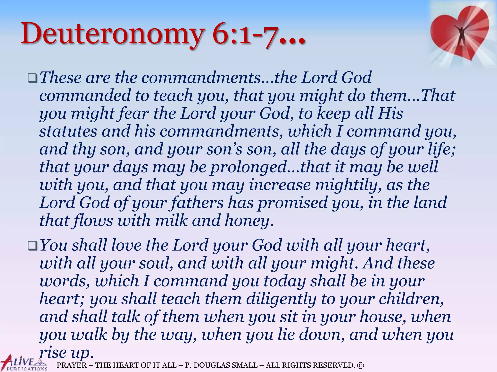 PRAYER – THE HEART OF IT ALL – P. DOUGLAS SMALL – ALL RIGHTS RESERVED. ©
Deuteronomy 6:1-7…
These are the commandments…the Lord God
commanded to teach you, that you might do them…That
you might fear the Lord your God, to keep all His
statutes and his commandments, which I command you,
and thy son, and your son’s son, all the days of your life;
that your days may be prolonged…that it may be well
with you, and that you may increase mightily, as the
Lord God of your fathers has promised you, in the land
that flows with milk and honey.
You shall love the Lord your God with all your heart,
with all your soul, and with all your might. And these
words, which I command you today shall be in your
heart; you shall teach them diligently to your children,
and shall talk of them when you sit in your house, when
you walk by the way, when you lie down, and when you
rise up.
 