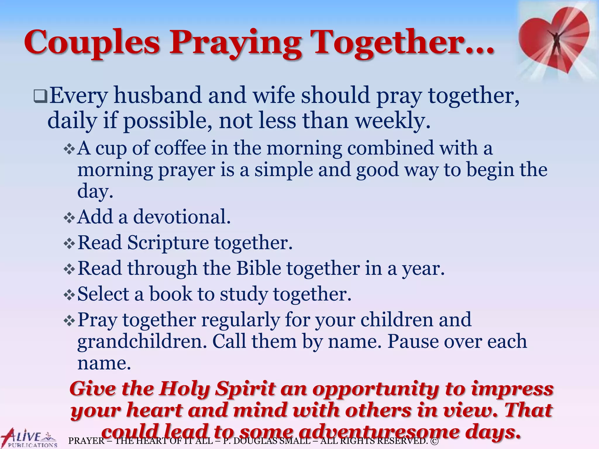PRAYER – THE HEART OF IT ALL – P. DOUGLAS SMALL – ALL RIGHTS RESERVED. ©
Couples Praying Together…
Every husband and wife should pray together,
daily if possible, not less than weekly.
A cup of coffee in the morning combined with a
morning prayer is a simple and good way to begin the
day.
Add a devotional.
Read Scripture together.
Read through the Bible together in a year.
Select a book to study together.
Pray together regularly for your children and
grandchildren. Call them by name. Pause over each
name.
Give the Holy Spirit an opportunity to impress
your heart and mind with others in view. That
could lead to some adventuresome days.
 