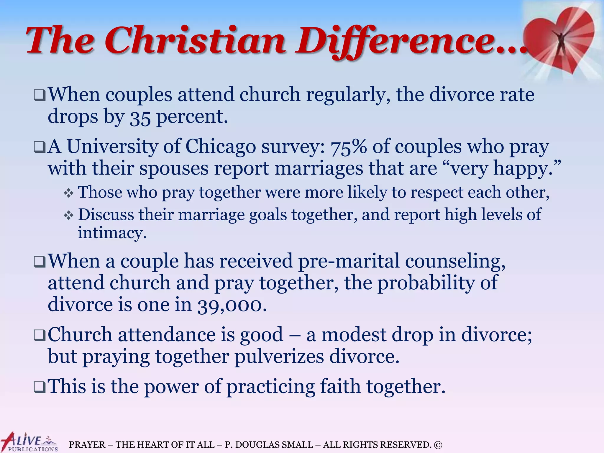 PRAYER – THE HEART OF IT ALL – P. DOUGLAS SMALL – ALL RIGHTS RESERVED. ©
The Christian Difference…
When couples attend church regularly, the divorce rate
drops by 35 percent.
A University of Chicago survey: 75% of couples who pray
with their spouses report marriages that are “very happy.”
 Those who pray together were more likely to respect each other,
 Discuss their marriage goals together, and report high levels of
intimacy.
When a couple has received pre-marital counseling,
attend church and pray together, the probability of
divorce is one in 39,000.
Church attendance is good – a modest drop in divorce;
but praying together pulverizes divorce.
This is the power of practicing faith together.
 