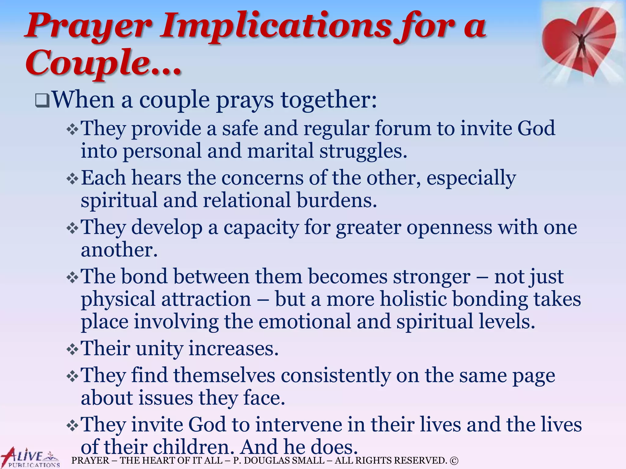 PRAYER – THE HEART OF IT ALL – P. DOUGLAS SMALL – ALL RIGHTS RESERVED. ©
Prayer Implications for a
Couple…
When a couple prays together:
They provide a safe and regular forum to invite God
into personal and marital struggles.
Each hears the concerns of the other, especially
spiritual and relational burdens.
They develop a capacity for greater openness with one
another.
The bond between them becomes stronger – not just
physical attraction – but a more holistic bonding takes
place involving the emotional and spiritual levels.
Their unity increases.
They find themselves consistently on the same page
about issues they face.
They invite God to intervene in their lives and the lives
of their children. And he does.
 
