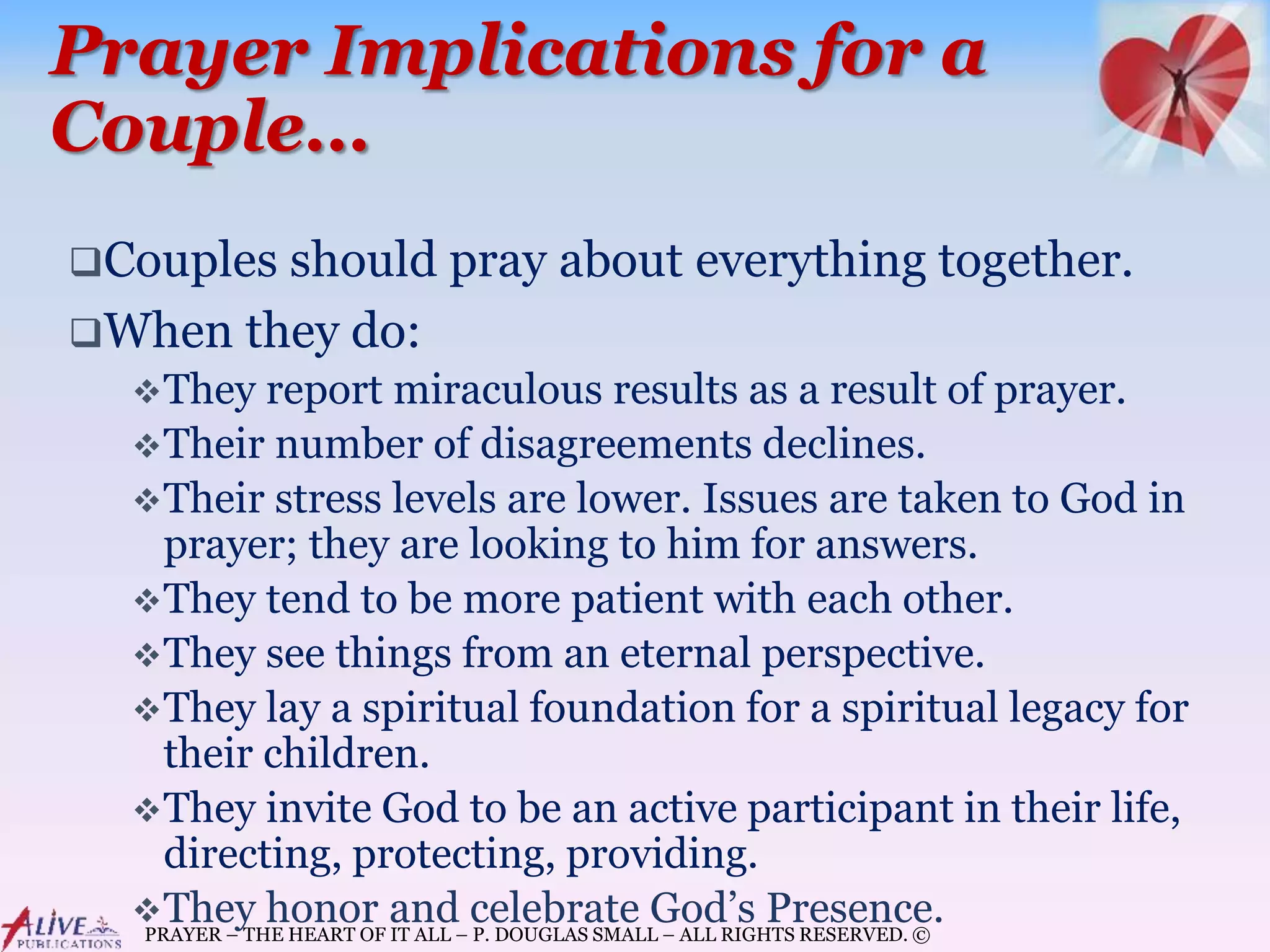 PRAYER – THE HEART OF IT ALL – P. DOUGLAS SMALL – ALL RIGHTS RESERVED. ©
Prayer Implications for a
Couple…
Couples should pray about everything together.
When they do:
They report miraculous results as a result of prayer.
Their number of disagreements declines.
Their stress levels are lower. Issues are taken to God in
prayer; they are looking to him for answers.
They tend to be more patient with each other.
They see things from an eternal perspective.
They lay a spiritual foundation for a spiritual legacy for
their children.
They invite God to be an active participant in their life,
directing, protecting, providing.
They honor and celebrate God’s Presence.
 