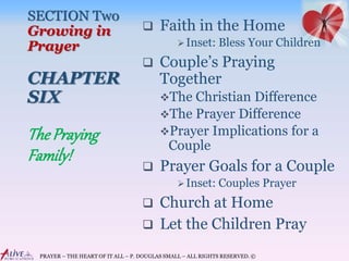 PRAYER – THE HEART OF IT ALL – P. DOUGLAS SMALL – ALL RIGHTS RESERVED. ©
SECTION Two
Growing in
Prayer
CHAPTER
SIX
 Faith in the Home
Inset: Bless Your Children
 Couple’s Praying
Together
The Christian Difference
The Prayer Difference
Prayer Implications for a
Couple
 Prayer Goals for a Couple
Inset: Couples Prayer
 Church at Home
 Let the Children Pray
The Praying
Family!
 