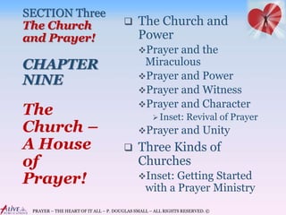 PRAYER – THE HEART OF IT ALL – P. DOUGLAS SMALL – ALL RIGHTS RESERVED. ©
SECTION Three
The Church
and Prayer!
CHAPTER
NINE
 The Church and
Power
Prayer and the
Miraculous
Prayer and Power
Prayer and Witness
Prayer and Character
Inset: Revival of Prayer
Prayer and Unity
 Three Kinds of
Churches
Inset: Getting Started
with a Prayer Ministry
The
Church –
A House
of
Prayer!
 