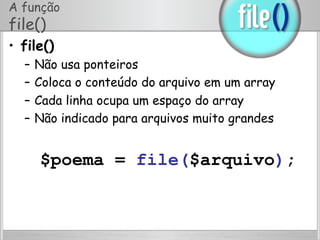 A função
file()
•  file()
–  Não usa ponteiros
–  Coloca o conteúdo do arquivo em um array
–  Cada linha ocupa um espaço do array
–  Não indicado para arquivos muito grandes
$poema = file($arquivo);
 