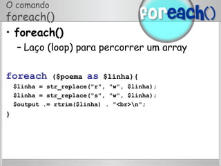 O comando
foreach()
•  foreach()
– Laço (loop) para percorrer um array
foreach ($poema as $linha){
$linha = str_replace("r", "w", $linha);
$linha = str_replace("s", "w", $linha);
$output .= rtrim($linha) . "<br>n";
}
 