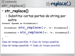 O comando
str_replace()
•  str_replace()
– Substitui certas partes da string por
outra
foreach ($poema as $linhaAtual){
$linhaAtual =str_replace("r", "w", $linhaAtual);
$linhaAtual = str_replace("s", "w", $linhaAtual);
...
}
Casa do tempo perdido  Casa do tempo pewdido
Casa do tempo pewdido  Cawa do tempo pewdido
 