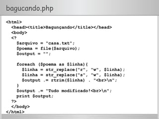 bagucando.php
<html>
<head><title>Bagunçando</title></head>
<body>
<?
$arquivo = "casa.txt";
$poema = file($arquivo);
$output = "";
foreach ($poema as $linha){
$linha = str_replace("r", "w", $linha);
$linha = str_replace("s", "w", $linha);
$output .= rtrim($linha) . "<br>n";
}
$output .= "Tudo modificado!<br>n";
print $output;
?>
</body>
</html>
 