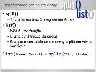 Transfomando String em Array
•  split()
–  Transforma uma String em um Array
•  list()
–  Não é uma função
–  É uma construção de dados
–  Recebe o conteúdo de um array e põe em várias
variáveis
list($nome, $email) = split("t", $linha);
 