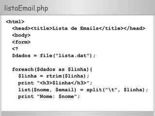 listaEmail.php
<html>
<head><title>Lista de Emails</title></head>
<body>
<form>
<?
$dados = file("lista.dat");
foreach($dados as $linha){
$linha = rtrim($linha);
print "<h3>$linha</h3>";
list($nome, $email) = split("t", $linha);
print "Nome: $nome";
 