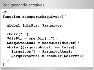 Recuperando arquivos
<?
function recuperarArquivos(){
global $dirPtr, $arquivos;
chdir(".");
$dirPtr = openDir(".");
$arquivoAtual = readDir($dirPtr);
while ($arquivoAtual !== false){
$arquivos[] = $arquivoAtual;
$arquivoAtual = readDir($dirPtr);
}
}
 