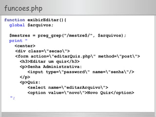 funcoes.php
function exibirEditar(){
global $arquivos;
$mestres = preg_grep("/mestre$/", $arquivos);
print "
<center>
<div class="secao">
<form action="editarQuiz.php" method="post">
<h3>Editar um quiz</h3>
<p>Senha Administrativa:
<input type="password" name="senha"/>
</p>
<p>Quiz:
<select name="editarArquivo">
<option value="novo">Novo Quiz</option>
";
 