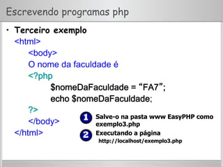 Escrevendo programas php
•  Terceiro exemplo
<html>
<body>
O nome da faculdade é
<?php
$nomeDaFaculdade = “FA7”;
echo $nomeDaFaculdade;
?>
</body>
</html>
  Salve-o na pasta www EasyPHP como
exemplo3.php
  Executando a página
http://localhost/exemplo3.php
 