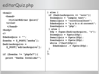 editarQuiz.php
<html>
<head>
<title>Editar Quiz</
title>
</head>
<body>
<?
$dadosQuiz = "";
$senha = $_POST[‘senha’];
$editarArquivo =
$_POST[‘editarArquivo’];
if ($senha != "phpfa7"){
print "Senha Inválida!";
} else {
if ($editarArquivo == "novo"){
$nomeQuiz = "sample test";
$emailQuiz = "root@localhost";
$dadosQuiz = "q:a:b:c:d:correct";
$senhaQuiz = "php";
} else {
$fp = fopen($editarArquivo, "r");
$nomeQuiz = fgets($fp);
$emailQuiz = fgets($fp);
$senhaQuiz = fgets($fp);
while (!feof($fp)){
$dadosQuiz .= fgets($fp);
}
}
?>
 