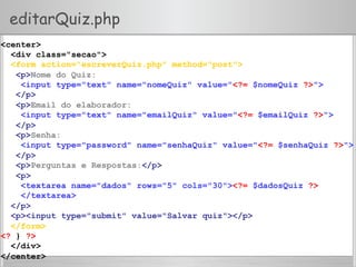 editarQuiz.php
<center>
<div class="secao">
<form action="escreverQuiz.php" method="post">
<p>Nome do Quiz:
<input type="text" name="nomeQuiz" value="<?= $nomeQuiz ?>">
</p>
<p>Email do elaborador:
<input type="text" name="emailQuiz" value="<?= $emailQuiz ?>">
</p>
<p>Senha:
<input type="password" name="senhaQuiz" value="<?= $senhaQuiz ?>">
</p>
<p>Perguntas e Respostas:</p>
<p>
<textarea name="dados" rows="5" cols="30"><?= $dadosQuiz ?>
</textarea>
</p>
<p><input type="submit" value="Salvar quiz"></p>
</form>
<? } ?>
</div>
</center>
 