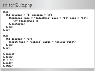 editarQuiz.php
<tr>
<td rowspan = “1” colspan = “2”>
<textarea name = "dadosQuiz“ rows = "10" cols = "60">
<?= $dadosQuiz ?>
</textarea>
</td>
</tr>
<tr>
<td colspan = "2">
<input type = "submit“ value = "Salvar quiz">
</td>
</tr>
</table>
</form>
<? } ?>
</body>
</html>
 