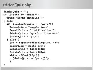 editarQuiz.php
$dadosQuiz = "";
if ($senha != "phpfa7"){
print "Senha Inválida!";
} else {
if ($editarArquivo == "novo"){
$nomeQuiz = "sample test";
$emailQuiz = "root@localhost";
$dadosQuiz = "q:a:b:c:d:correct";
$senhaQuiz = "php";
} else {
$fp = fopen($editarArquivo, "r");
$nomeQuiz = fgets($fp);
$emailQuiz = fgets($fp);
$senhaQuiz = fgets($fp);
while (!feof($fp)){
$dadosQuiz .= fgets($fp);
}
}
 