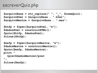escreverQuiz.php
$arquivoBase = str_replace(" ", "_", $nomeQuiz);
$arquivoHtml = $arquivoBase . ".html";
$arquivoMestre = $arquivoBase . ".mas";
$htfp = fopen($arquivoHtml, "w");
$dadosHtml = construirHTML();
fputs($htfp, $dadosHtml);
fclose($htfp);
$msfp = fopen($arquivoMestre, "w");
$dadosMestre = construirMestre();
fputs($msfp, $dadosMestre);
print "
<pre>$dadosMestre</pre>
";
fclose($msfp);
 