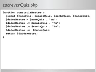 escreverQuiz.php
function construirMestre(){
global $nomeQuiz, $emailQuiz, $senhaQuiz, $dadosQuiz;
$dadosMestre = $nomeQuiz . "n";
$dadosMestre .= $emailQuiz . "n";
$dadosMestre .= $senhaQuiz . "n";
$dadosMestre .= $dadosQuiz;
return $dadosMestre;
}
 