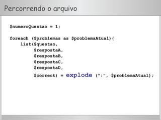 Percorrendo o arquivo
$numeroQuestao = 1;
foreach ($problemas as $problemaAtual){
list($questao,
$respostaA,
$respostaB,
$respostaC,
$respostaD,
$correct) = explode (":", $problemaAtual);
 