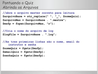 Pontuando o Quiz
Abrindo os Arquivos
//abre o arquivo master correto para leitura
$arquivoBase = str_replace(" ", "_", $nomeQuiz);
$arquivoMas = $arquivoBase . ".mestre";
$msfp = fopen($arquivoMas, "r");
//Cria o nome do arquivo de log
$logFile = $arquivoBase . ".log";
//As tres primeiras linhas são o nome, email do
instrutor e senha
$nomeQuiz = fgets($msfp);
$emailQuiz = fgets($msfp);
$senhaQuiz = fgets($msfp);
 