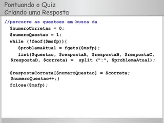 Pontuando o Quiz
Criando uma Resposta
//percorre as questoes em busca da
$numeroCorretas = 0;
$numeroQuestao = 1;
while (!feof($msfp)){
$problemaAtual = fgets($msfp);
list($questao, $respostaA, $respostaB, $respostaC,
$respostaD, $correta) = split (":", $problemaAtual);
$respostaCorreta[$numeroQuestao] = $correta;
$numeroQuestao++;}
fclose($msfp);
 