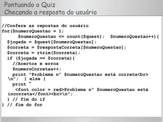Pontuando o Quiz
Checando a resposta do usuário
//Confere as repostas do usuário
for($numeroQuestao = 1;
$numeroQuestao <= count($quest); $numeroQuestao++){
$jogada = $quest[$numeroQuestao];
$correta = $respostaCorreta[$numeroQuestao];
$correta = rtrim($correta);
if ($jogada == $correta){
//Acertos e erros
$numeroCorretas++;
print "Problema nº $numeroQuestao está correta<br>
n"; } else {
print “
<font color = red>Problema nº $numeroQuestao está
incorreta</font><br>n";
} // fim do if
} // fim do for
 