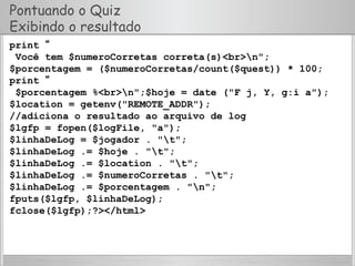 Pontuando o Quiz
Exibindo o resultado
print “
Você tem $numeroCorretas correta(s)<br>n";
$porcentagem = ($numeroCorretas/count($quest)) * 100;
print “
$porcentagem %<br>n";$hoje = date ("F j, Y, g:i a");
$location = getenv("REMOTE_ADDR");
//adiciona o resultado ao arquivo de log
$lgfp = fopen($logFile, "a");
$linhaDeLog = $jogador . "t";
$linhaDeLog .= $hoje . "t";
$linhaDeLog .= $location . "t";
$linhaDeLog .= $numeroCorretas . "t";
$linhaDeLog .= $porcentagem . "n";
fputs($lgfp, $linhaDeLog);
fclose($lgfp);?></html>
 