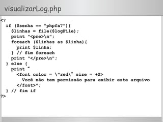 visualizarLog.php
<?
if ($senha == "phpfa7"){
$linhas = file($logFile);
print "<pre>n";
foreach ($linhas as $linha){
print $linha;
} // fim foreach
print "</pre>n";
} else {
print “
<font color = "red“ size = +2>
Você não tem permissão para exibir este arquivo
</font>";
} // fim if
?>
 