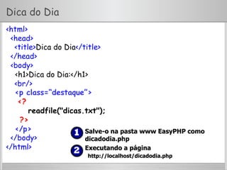 Dica do Dia
<html>
<head>
<title>Dica do Dia</title>
</head>
<body>
<h1>Dica do Dia:</h1>
<br/>
<p class=“destaque”>
<?
readfile("dicas.txt");
?>
</p>
</body>
</html>
  Salve-o na pasta www EasyPHP como
dicadodia.php
  Executando a página
http://localhost/dicadodia.php
 